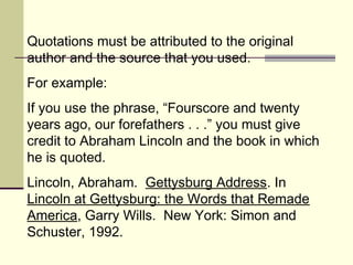 Quotations must be attributed to the original
author and the source that you used.
For example:
If you use the phrase, “Fourscore and twenty
years ago, our forefathers . . .” you must give
credit to Abraham Lincoln and the book in which
he is quoted.
Lincoln, Abraham. Gettysburg Address. In
Lincoln at Gettysburg: the Words that Remade
America, Garry Wills. New York: Simon and
Schuster, 1992.
 