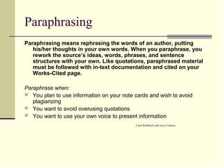 Paraphrasing
Paraphrasing means rephrasing the words of an author, putting
his/her thoughts in your own words. When you paraphrase, you
rework the source’s ideas, words, phrases, and sentence
structures with your own. Like quotations, paraphrased material
must be followed with in-text documentation and cited on your
Works-Cited page.
Paraphrase when:
 You plan to use information on your note cards and wish to avoid
plagiarizing
 You want to avoid overusing quotations
 You want to use your own voice to present information
Carol Rohrbach and Joyce Valenza
 