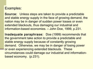 Examples:
Source: Unless steps are taken to provide a predictable
and stable energy supply in the face of growing demand, the
nation may be in danger of sudden power losses or even
extended blackouts, thus damaging our industrial and
information-based economies. – John Doe, 1999, p.231.
Inadequate paraphrase: Doe (1999) recommends that
the government take action to provide a predictable and
stable energy supply because of constantly growing
demand. Otherwise, we may be in danger of losing power
or even experiencing extended blackouts. These
circumstances could damage our industrial and information-
based economy. (p.231).
 