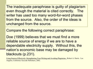 The inadequate paraphrase is guilty of plagiarism
even though the material is cited correctly. The
writer has used too many word-for-word phases
from the source. Also, the order of the ideas is
unchanged from the source.
Compare the following correct paraphrase:
Doe (1999) believes that we must find a more
reliable source of energy if we are to have a
dependable electricity supply. Without this, the
nation’s economic base may be damaged by
blackouts (p.231).
Using Sources Effectively: Strengthening Your Writing and Avoiding Plagiarism. Robert A. Harris. Los
Angeles, California: Pyrczak Publishers, 2002.
 