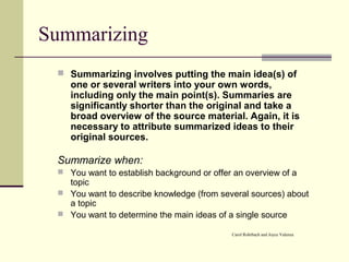 Summarizing
 Summarizing involves putting the main idea(s) of
one or several writers into your own words,
including only the main point(s). Summaries are
significantly shorter than the original and take a
broad overview of the source material. Again, it is
necessary to attribute summarized ideas to their
original sources.
Summarize when:
 You want to establish background or offer an overview of a
topic
 You want to describe knowledge (from several sources) about
a topic
 You want to determine the main ideas of a single source
Carol Rohrbach and Joyce Valenza
 