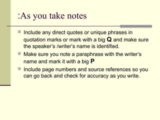 As you take notes:
 Include any direct quotes or unique phrases in
quotation marks or mark with a big Q and make sure
the speaker’s /writer’s name is identified.
 Make sure you note a paraphrase with the writer’s
name and mark it with a big P
 Include page numbers and source references so you
can go back and check for accuracy as you write.
 