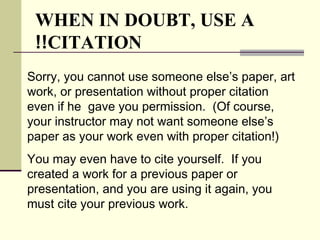 Sorry, you cannot use someone else’s paper, art
work, or presentation without proper citation
even if he gave you permission. (Of course,
your instructor may not want someone else’s
paper as your work even with proper citation!)
You may even have to cite yourself. If you
created a work for a previous paper or
presentation, and you are using it again, you
must cite your previous work.
WHEN IN DOUBT, USE A
CITATION!!
 