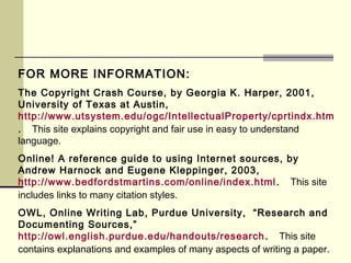 FOR MORE INFORMATION:
The Copyright Crash Course, by Georgia K. Harper, 2001,
University of Texas at Austin,
http://www.utsystem.edu/ogc/IntellectualProperty/cprtindx.htm
. This site explains copyright and fair use in easy to understand
language.
Online! A reference guide to using Internet sources, by
Andrew Harnock and Eugene Kleppinger, 2003,
http://www.bedfordstmartins.com/online/index.html. This site
includes links to many citation styles.
OWL, Online Writing Lab, Purdue University, “Research and
Documenting Sources,”
http://owl.english.purdue.edu/handouts/research. This site
contains explanations and examples of many aspects of writing a paper.
 