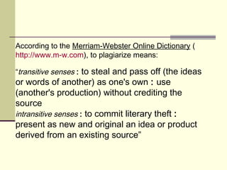 According to the Merriam-Webster Online Dictionary (
http://www.m-w.com), to plagiarize means:
“transitive senses : to steal and pass off (the ideas
or words of another) as one's own : use
(another's production) without crediting the
source
intransitive senses : to commit literary theft :
present as new and original an idea or product
derived from an existing source”
 