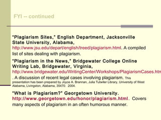 “Plagiarism Sites,” English Department, Jacksonville
State University, Alabama,
http://www.jsu.edu/depart/english/treed/plagiarism.html. A compiled
list of sites dealing with plagiarism.
“Plagiarism in the News,” Bridgewater College Online
Writing Lab, Bridgewater, Virginia,
http://www.bridgewater.edu/WritingCenter/Workshops/PlagiarismCases.htm
. A discussion of recent legal cases involving plagiarism. This
presentation has been prepared by Joyce A. Brannan, Julia Tutwiler Library, University of West
Alabama, Livingston, Alabama, 35470. 2004.
“What is Plagiarism?” Georgetown University.
http://www.georgetown.edu/honor/plagiarism.html. Covers
many aspects of plagiarism in an often humorous manner.
FYI -- continued
 