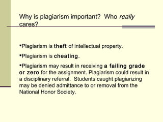 Why is plagiarism important? Who really
cares?
Plagiarism is theft of intellectual property.
Plagiarism is cheating.
Plagiarism may result in receiving a failing grade
or zero for the assignment. Plagiarism could result in
a disciplinary referral. Students caught plagiarizing
may be denied admittance to or removal from the
National Honor Society.
 