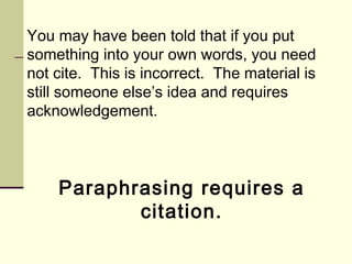 You may have been told that if you put
something into your own words, you need
not cite. This is incorrect. The material is
still someone else’s idea and requires
acknowledgement.
Paraphrasing requires a
citation.
 