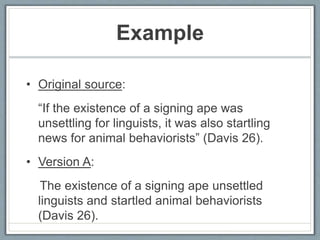 Example
• Original source:
“If the existence of a signing ape was
unsettling for linguists, it was also startling
news for animal behaviorists” (Davis 26).
• Version A:
The existence of a signing ape unsettled
linguists and startled animal behaviorists
(Davis 26).
 