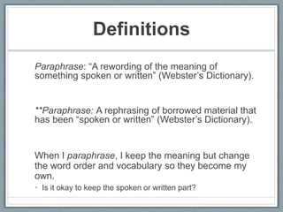 Definitions
Paraphrase: “A rewording of the meaning of
something spoken or written” (Webster’s Dictionary).
**Paraphrase: A rephrasing of borrowed material that
has been “spoken or written” (Webster’s Dictionary).
When I paraphrase, I keep the meaning but change
the word order and vocabulary so they become my
own.
• Is it okay to keep the spoken or written part?
 