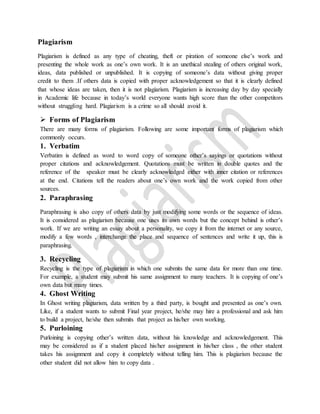 Plagiarism
Plagiarism is defined as any type of cheating, theft or piration of someone else’s work and
presenting the whole work as one’s own work. It is an unethical stealing of others original work,
ideas, data published or unpublished. It is copying of someone’s data without giving proper
credit to them .If others data is copied with proper acknowledgement so that it is clearly defined
that whose ideas are taken, then it is not plagiarism. Plagiarism is increasing day by day specially
in Academic life because in today’s world everyone wants high score than the other competitors
without struggling hard. Plagiarism is a crime so all should avoid it.
 Forms of Plagiarism
There are many forms of plagiarism. Following are some important forms of plagiarism which
commonly occurs.
1. Verbatim
Verbatim is defined as word to word copy of someone other’s sayings or quotations without
proper citations and acknowledgement. Quotations must be written in double quotes and the
reference of the speaker must be clearly acknowledged either with inner citation or references
at the end. Citations tell the readers about one’s own work and the work copied from other
sources.
2. Paraphrasing
Paraphrasing is also copy of others data by just modifying some words or the sequence of ideas.
It is considered as plagiarism because one uses its own words but the concept behind is other’s
work. If we are writing an essay about a personality, we copy it from the internet or any source,
modify a few words , interchange the place and sequence of sentences and write it up, this is
paraphrasing.
3. Recycling
Recycling is the type of plagiarism in which one submits the same data for more than one time.
For example, a student may submit his same assignment to many teachers. It is copying of one’s
own data but many times.
4. Ghost Writing
In Ghost writing plagiarism, data written by a third party, is bought and presented as one’s own.
Like, if a student wants to submit Final year project, he/she may hire a professional and ask him
to build a project, he/she then submits that project as his/her own working.
5. Purloining
Purloining is copying other’s written data, without his knowledge and acknowledgement. This
may be considered as if a student placed his/her assignment in his/her class , the other student
takes his assignment and copy it completely without telling him. This is plagiarism because the
other student did not allow him to copy data .
 