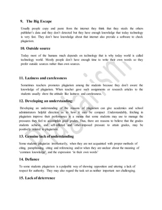 9. The Big Escape
Usually people copy and paste from the internet they think that they steals the others
publisher’s data and they don’t detected but they have enough knowledge that today technology
is very fast. They don’t have knowledge about that internet also provide a software to check
plagiarism.
10. Outside source
Today most of the humans much depends on technology that is why today world is called
technology world. Mostly people don’t have enough time to write their own words so they
prefer outside sources rather than own sources.
11. Laziness and carelessness
Sometimes teachers promotes plagiarism among the students because they don’t aware the
knowledge of plagiarism. When teacher gave such assignments or research articles to the
students usually show the attitude like laziness and carelessness.
12. Developing an understanding:
Developing an understanding of the reasons of plagiarism can give academics and school
administrators helpful direction as to how it may be compact .Understandably, fetching in
plagiarism improve their performance is a means that some students may use to manage the
pressures they feel to accomplish good grades. Thus, there are reasons to believe that the grades
students achieve, and self-inflicted and other-imposed pressure to attain grades, may be
positively related to plagiarism.
13. Genuine lack of understanding
Some students plagiarize involuntarily, when they are not acquainted with proper methods of
citing, paraphrasing, citing and referencing and/or when they are unclear about the meaning of
‘common knowledge’ and the expression ‘in their own words’
14. Defiance
To some students plagiarism is a palpable way of showing opposition and uttering a lack of
respect for authority. They may also regard the task set as neither important nor challenging.
15. Lack of deterrence
 