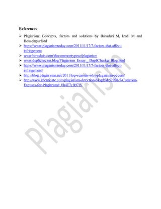 References
 Plagiarism: Concepts, factors and solutions by Bahaduri M, Izadi M and
Houseinpurford
 https://www.plagiarismtoday.com/2011/11/17/7-factors-that-affect-
infringement
 www.bowdoin.com/thecommontypesofplagiarism
 www.duplichecker.blog/Plagiarism Essay _ DupliChecker Blog.html
 https://www.plagiarismtoday.com/2011/11/17/7-factors-that-affect-
infringement/
 http://blog.plagiarisma.net/2011/top-reasons-why-plagiarism-occurs/
 http://www.ithenticate.com/plagiarism-detection-blog/bid/52928/5-Common-
Excuses-for-Plagiarism#.Vh4T7cB97IV
 