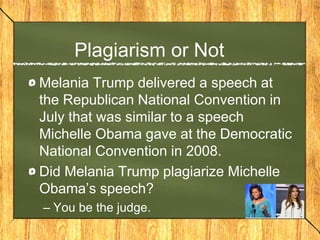 Plagiarism or Not
Melania Trump delivered a speech at
the Republican National Convention in
July that was similar to a speech
Michelle Obama gave at the Democratic
National Convention in 2008.
Did Melania Trump plagiarize Michelle
Obama’s speech?
– You be the judge.
 