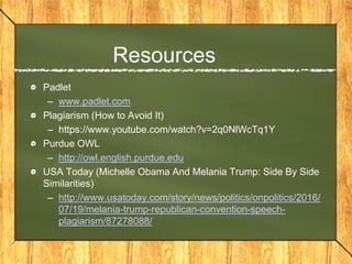 Resources
Padlet
– www.padlet.com
Plagiarism (How to Avoid It)
– https://www.youtube.com/watch?v=2q0NlWcTq1Y
Purdue OWL
– http://owl.english.purdue.edu
USA Today (Michelle Obama And Melania Trump: Side By Side
Similarities)
– http://www.usatoday.com/story/news/politics/onpolitics/2016/
07/19/melania-trump-republican-convention-speech-
plagiarism/87278088/
 