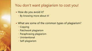  How do you avoid it?
◦ By knowing more about it!
 What are some of the common types of plagiarism?
◦ Copying
◦ Patchwork plagiarism
◦ Paraphrasing plagiarism
◦ Unintentional
◦ Self-plagiarism
You don’t want plagiarism to cost you!
 