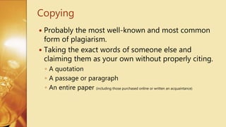  Probably the most well-known and most common
form of plagiarism.
 Taking the exact words of someone else and
claiming them as your own without properly citing.
◦ A quotation
◦ A passage or paragraph
◦ An entire paper (including those purchased online or written an acquaintance)
Copying
 
