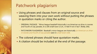 Using phrases and clauses from an original source and
weaving them into your own work without putting the phrases
in quotation marks or citing the author.
◦ ORIGINAL PASSAGE: “Minor league baseball historically is as American as drive-in movies
and Fourth of July parades. It is still small-town U.S.A., in feel if not in fact” (Rielly 206).
◦ PATCHWORK PLAGIARISM: Baseball’s minor leagues are historically as American as drive-
in movies and Fourth of July parades seen in small-town USA.
 The colored phrases should have quotation marks.
 A citation should be included at the end of the passage.
Patchwork plagiarism
 