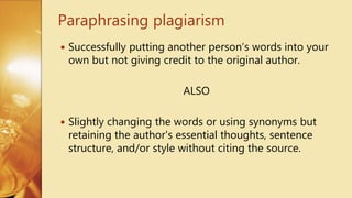  Successfully putting another person’s words into your
own but not giving credit to the original author.
ALSO
 Slightly changing the words or using synonyms but
retaining the author's essential thoughts, sentence
structure, and/or style without citing the source.
Paraphrasing plagiarism
 