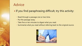  If you find paraphrasing difficult, try this activity:
◦ Read through a passage one or two time.
◦ Put the passage away.
◦ Take five or ten minutes to digest what you read.
◦ Summarize what you read without referring back to the original source.
Advice
 