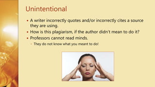  A writer incorrectly quotes and/or incorrectly cites a source
they are using.
 How is this plagiarism, if the author didn't mean to do it?
 Professors cannot read minds.
◦ They do not know what you meant to do!
Unintentional
 