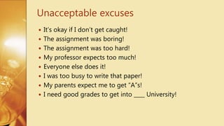  It’s okay if I don’t get caught!
 The assignment was boring!
 The assignment was too hard!
 My professor expects too much!
 Everyone else does it!
 I was too busy to write that paper!
 My parents expect me to get “A”s!
 I need good grades to get into ____ University!
Unacceptable excuses
 