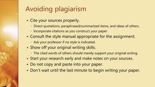  Cite your sources properly.
◦ Direct quotations, paraphrased/summarized items, and ideas of others.
◦ Incorporate citations as you construct your paper.
 Consult the style manual appropriate for the assignment.
◦ Ask your professor if no style is indicated.
 Show off your original writing skills.
◦ The cited words of others should merely support your original writing.
 Start your research early and make notes on your sources.
 Do not copy and paste into your paper.
 Don’t wait until the last minute to begin writing your paper.
Avoiding plagiarism
 