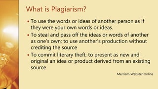  To use the words or ideas of another person as if
they were your own words or ideas.
 To steal and pass off the ideas or words of another
as one's own; to use another's production without
crediting the source
 To commit literary theft; to present as new and
original an idea or product derived from an existing
source
Merriam-Webster Online
What is Plagiarism?
 