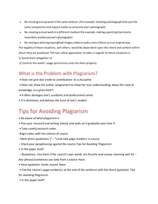  Re-creatingavisual work inthe same medium. (forexample:shootingaphotograph thatusesthe
same composition andsubjectmatterassomeone else’sphotograph)
 Re-creatingavisual work ina differentmedium(forexample:makingapaintingthatclosely
resembles anotherperson’s photograph).
 Re-mixingoralteringcopyrighted images, videooraudio, evenif done soinan original way.
The legality of these situations, and others, would be dependent upon the intent and context within
which they are produced. The two safest approaches to take in regards to these situations is:
1) Avoid them altogether or
2) Confirm the works’ usage permissions and cite them properly.
What is the Problem with Plagiarism?
• Does not give due credit to contributions to a discipline
• Does not allow the author (plagiarizer) to show her true understanding about the state of
knowledge in a given field 7
• It often damages one’s academic and professional career
• It is dishonest, and betrays the trust of one’s readers
Tips for Avoiding Plagiarism
• Be aware of what plagiarismis
• Plan your research and writing ahead, and work on it gradually over time 9
• Take careful research notes
-Begin notes with full citation of source
- Mark direct quotations (“…”) and note page numbers in source
– Check your paraphrasing against the source Tips for Avoiding Plagiarism
• In the paper itself:
– Quotations: Use them if the source’s own words are forceful and convey meaning well 10 –
Any phrases/sentences you take from a source must:
• Have quotation marks around them
• Cite the source’s page number(s) at the end of the sentence with the direct quotation Tips
for Avoiding Plagiarism
• In the paper itself:
 