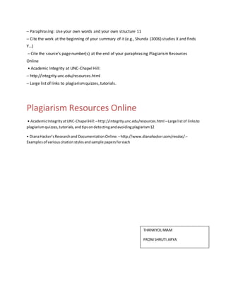 – Paraphrasing: Use your own words and your own structure 11
– Cite the work at the beginning of your summary of it (e.g., Shunda (2006) studies X and finds
Y…)
– Cite the source’s page number(s) at the end of your paraphrasing PlagiarismResources
Online
• Academic Integrity at UNC-Chapel Hill:
– http://integrity.unc.edu/resources.html
– Large list of links to plagiarismquizzes, tutorials.
Plagiarism Resources Online
• AcademicIntegrityatUNC-Chapel Hill:–http://integrity.unc.edu/resources.html –Large listof linksto
plagiarismquizzes,tutorials,andtipsondetectingandavoidingplagiarism12
• DianaHacker’sResearchand DocumentationOnline: –http://www.dianahacker.com/resdoc/ –
Examplesof variouscitationstylesandsample papersforeach
THANKYOUMAM
FROMSHRUTI ARYA
 