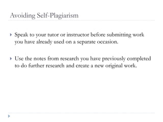 Avoiding Self-Plagiarism
 Speak to your tutor or instructor before submitting work
you have already used on a separate occasion.
 Use the notes from research you have previously completed
to do further research and create a new original work.
 