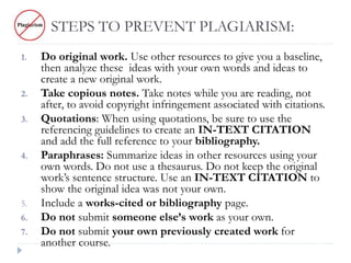 STEPS TO PREVENT PLAGIARISM:
1. Do original work. Use other resources to give you a baseline,
then analyze these ideas with your own words and ideas to
create a new original work.
2. Take copious notes. Take notes while you are reading, not
after, to avoid copyright infringement associated with citations.
3. Quotations: When using quotations, be sure to use the
referencing guidelines to create an IN-TEXT CITATION
and add the full reference to your bibliography.
4. Paraphrases: Summarize ideas in other resources using your
own words. Do not use a thesaurus. Do not keep the original
work’s sentence structure. Use an IN-TEXT CITATION to
show the original idea was not your own.
5. Include a works-cited or bibliography page.
6. Do not submit someone else’s work as your own.
7. Do not submit your own previously created work for
another course.
 