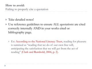 How to avoid:
Failing to properly cite a quotation
 Take detailed notes!
 Use reference guidelines to ensure ALL quotations are cited
correctly internally AND in your works cited or
bibliography page.
 Ex: According to the National Literacy Trust, reading for pleasure
is summed as “reading that we do of our own free will,
anticipating the satisfaction that we will get from the act of
reading” (Clark and Rumbold, 2006, p. 2).
 