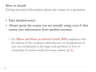 How to Avoid:
Giving incorrect information about the source of a quotation
 Take detailed notes!
 Always quote the source you are actually using, even if that
source uses information from another resource.
 Ex: Mirow and Shore (as cited in Carroll, 2002) emphasise that
the advent of the computer, allowing ease of manipulation of
text, has contributed to the large-scale problem of loss of
ownership of written works for many authors (p. 5).
 