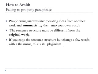 How to Avoid:
Failing to properly paraphrase
 Paraphrasing involves incorporating ideas from another
work and summarizing them into your own words.
 The sentence structure must be different from the
original work.
 If you copy the sentence structure but change a few words
with a thesaurus, this is still plagiarism.
 