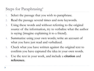 Steps for Paraphrasing¹
1. Select the passage that you wish to paraphrase.
2. Read the passage several times and note keywords.
3. Using these words and without referring to the original
source of the information, try to verbalize what the author
is saying (imagine explaining it to a friend).
4. Summarize using your own words; write an account of
what you have just read and verbalized.
5. Check what you have written against the original text to
confirm you have captured the idea in your own words.
6. Use the text in your work, and include a citation and
reference.
 