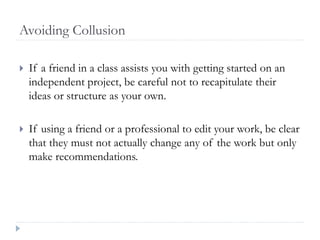 Avoiding Collusion
 If a friend in a class assists you with getting started on an
independent project, be careful not to recapitulate their
ideas or structure as your own.
 If using a friend or a professional to edit your work, be clear
that they must not actually change any of the work but only
make recommendations.
 