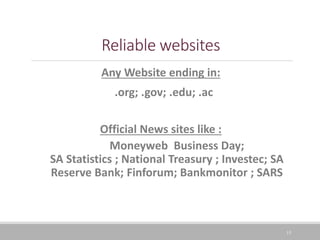 15
Reliable websites
Any Website ending in:
.org; .gov; .edu; .ac
Official News sites like :
Moneyweb Business Day;
SA Statistics ; National Treasury ; Investec; SA
Reserve Bank; Finforum; Bankmonitor ; SARS
 