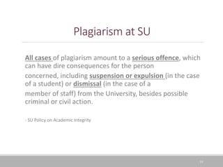 Plagiarism at SU
All cases of plagiarism amount to a serious offence, which
can have dire consequences for the person
concerned, including suspension or expulsion (in the case
of a student) or dismissal (in the case of a
member of staff) from the University, besides possible
criminal or civil action.
- SU Policy on Academic Integrity
19
 