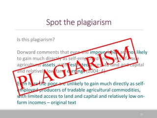 Spot the plagiarism
25
Is this plagiarism?
Dorward comments that even the impoverished are not likely
to gain much directly as self-employed producers of trade
agricultural assets, with restricted access to land and capital
and relatively low farm earnings (2004: 4).
Even here the poor are unlikely to gain much directly as self-
employed producers of tradable agricultural commodities,
with limited access to land and capital and relatively low on-
farm incomes – original text
 