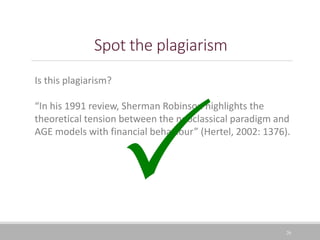 Spot the plagiarism
26
Is this plagiarism?
“In his 1991 review, Sherman Robinson highlights the
theoretical tension between the neoclassical paradigm and
AGE models with financial behaviour” (Hertel, 2002: 1376).
 