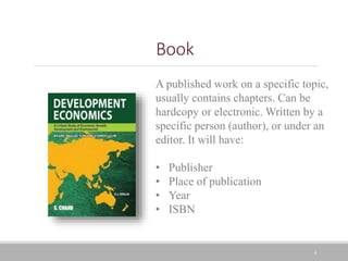 4
Book
A published work on a specific topic,
usually contains chapters. Can be
hardcopy or electronic. Written by a
specific person (author), or under an
editor. It will have:
• Publisher
• Place of publication
• Year
• ISBN
 