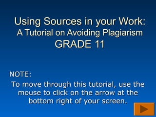Using Sources in your Work:Using Sources in your Work:
A Tutorial on Avoiding PlagiarismA Tutorial on Avoiding Plagiarism
GRADE 11GRADE 11
NOTE:NOTE:
To move through this tutorial, use theTo move through this tutorial, use the
mouse to click on the arrow at themouse to click on the arrow at the
bottom right of your screen.bottom right of your screen.
 