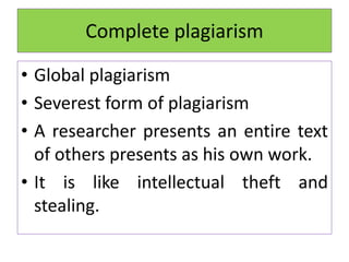 Complete plagiarism
• Global plagiarism
• Severest form of plagiarism
• A researcher presents an entire text
of others presents as his own work.
• It is like intellectual theft and
stealing.
 