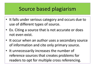 Source based plagiarism
• It falls under serious category and occurs due to
use of different types of source.
• Ex. Citing a source that is not accurate or does
not even exist.
• It occur when an author uses a secondary source
of information and cite only primary source.
• It unnecessarily increases the number of
reference sources that creates problems for
readers to opt for multiple cross referencing.
 