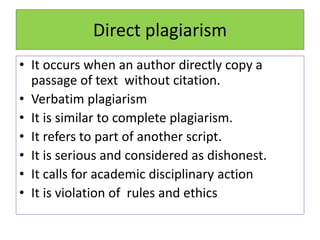Direct plagiarism
• It occurs when an author directly copy a
passage of text without citation.
• Verbatim plagiarism
• It is similar to complete plagiarism.
• It refers to part of another script.
• It is serious and considered as dishonest.
• It calls for academic disciplinary action
• It is violation of rules and ethics
 