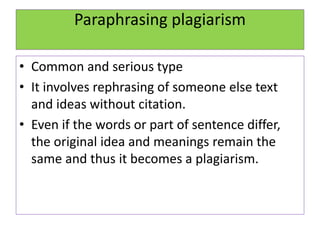 Paraphrasing plagiarism
• Common and serious type
• It involves rephrasing of someone else text
and ideas without citation.
• Even if the words or part of sentence differ,
the original idea and meanings remain the
same and thus it becomes a plagiarism.
 