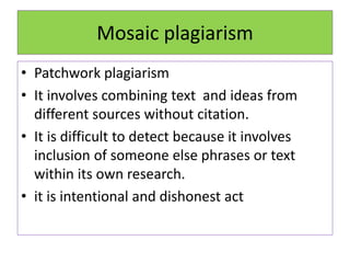 Mosaic plagiarism
• Patchwork plagiarism
• It involves combining text and ideas from
different sources without citation.
• It is difficult to detect because it involves
inclusion of someone else phrases or text
within its own research.
• it is intentional and dishonest act
 