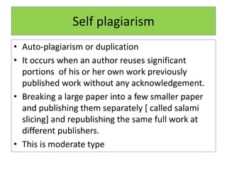 Self plagiarism
• Auto-plagiarism or duplication
• It occurs when an author reuses significant
portions of his or her own work previously
published work without any acknowledgement.
• Breaking a large paper into a few smaller paper
and publishing them separately [ called salami
slicing] and republishing the same full work at
different publishers.
• This is moderate type
 