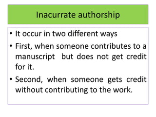 Inacurrate authorship
• It occur in two different ways
• First, when someone contributes to a
manuscript but does not get credit
for it.
• Second, when someone gets credit
without contributing to the work.
 
